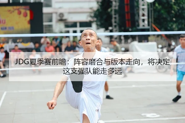 JDG夏季赛前瞻：阵容磨合与版本走向，将决定这支强队能走多远